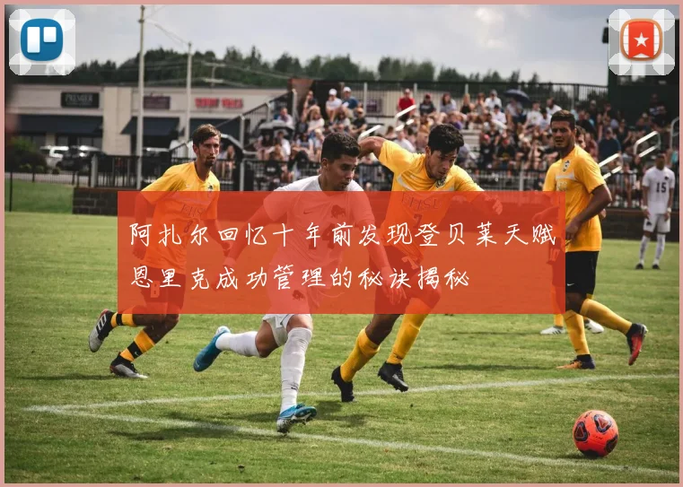 阿扎尔回忆十年前发现登贝莱天赋恩里克成功管理的秘诀揭秘