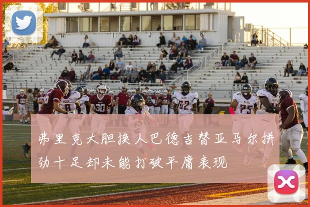 弗里克大胆换人巴德吉替亚马尔拼劲十足却未能打破平庸表现