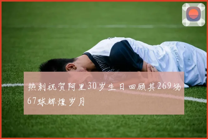 热刺祝贺阿里30岁生日回顾其269场67球辉煌岁月