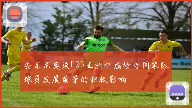 安东尼奥谈U23亚洲杯成绩与国家队球员发展前景的积极影响