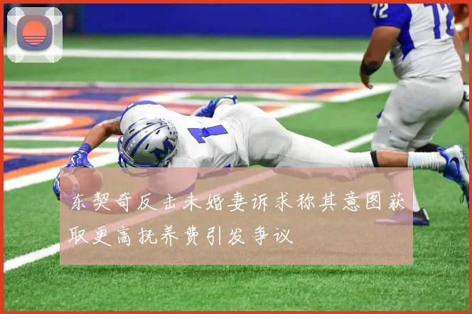 东契奇反击未婚妻诉求称其意图获取更高抚养费引发争议