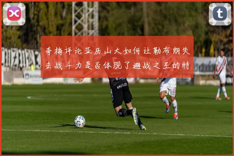 夸梅评论亚历山大如何让勒布朗失去战斗力是否体现了避战之王的特质
