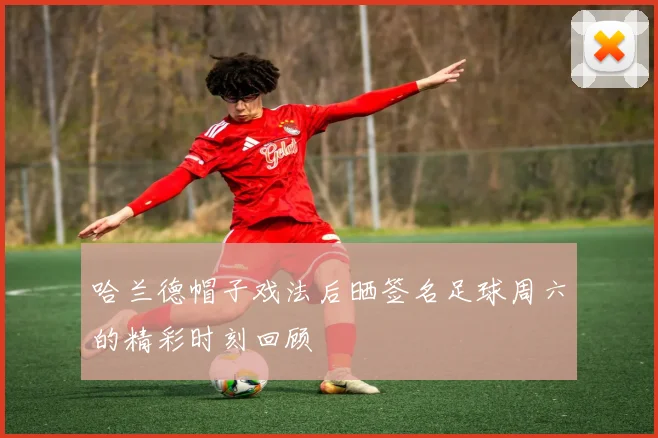 哈兰德帽子戏法后晒签名足球周六的精彩时刻回顾