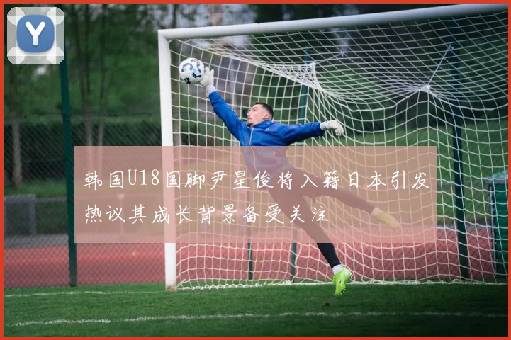 韩国U18国脚尹星俊将入籍日本引发热议其成长背景备受关注