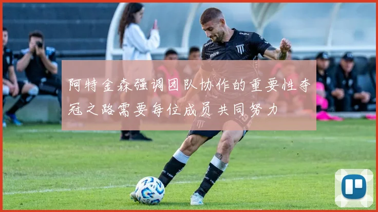 阿特金森强调团队协作的重要性夺冠之路需要每位成员共同努力