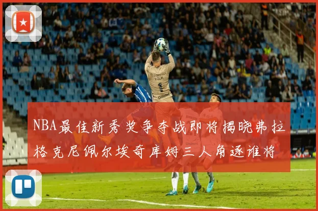 NBA最佳新秀奖争夺战即将揭晓弗拉格克尼佩尔埃奇库姆三人角逐谁将获胜