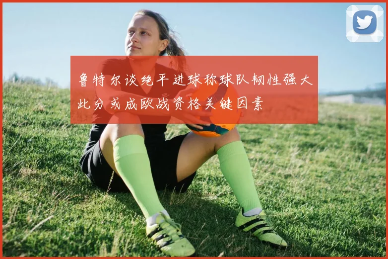 鲁特尔谈绝平进球称球队韧性强大此分或成欧战资格关键因素