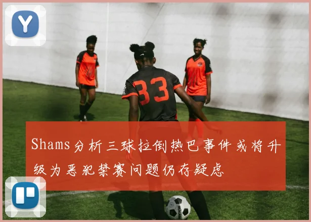 Shams分析三球拉倒热巴事件或将升级为恶犯禁赛问题仍存疑虑