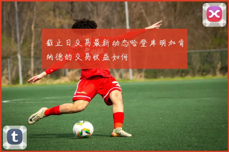截止日交易最新动态哈登库明加肯纳德的交易收益如何