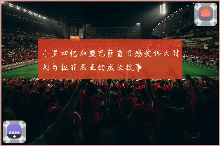 小罗回忆加盟巴萨首日感受伟大时刻与拉菲尼亚的成长故事