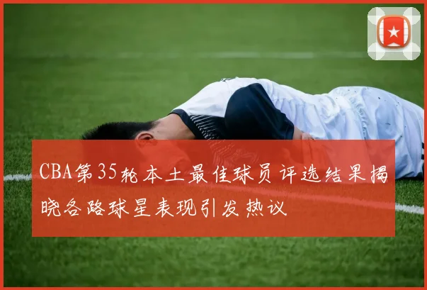 CBA第35轮本土最佳球员评选结果揭晓各路球星表现引发热议