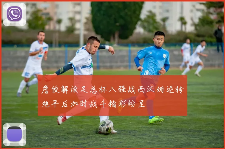 詹俊解读足总杯八强战西汉姆逆转绝平后加时战斗精彩纷呈