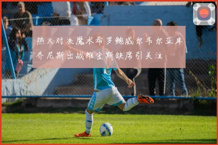 热火对决魔术希罗鲍威尔韦尔亚库乔尼斯出战维金斯缺席引关注
