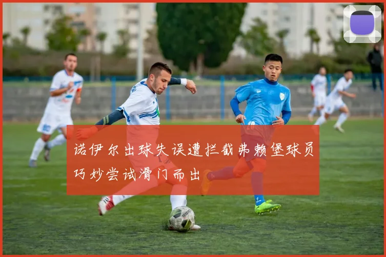 诺伊尔出球失误遭拦截弗赖堡球员巧妙尝试滑门而出