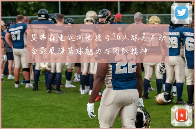 艾弗森重返训练场与76人球员互动合影展现篮球魅力与团队精神