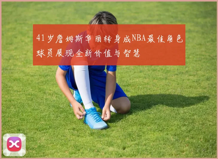 41岁詹姆斯华丽转身成NBA最佳角色球员展现全新价值与智慧