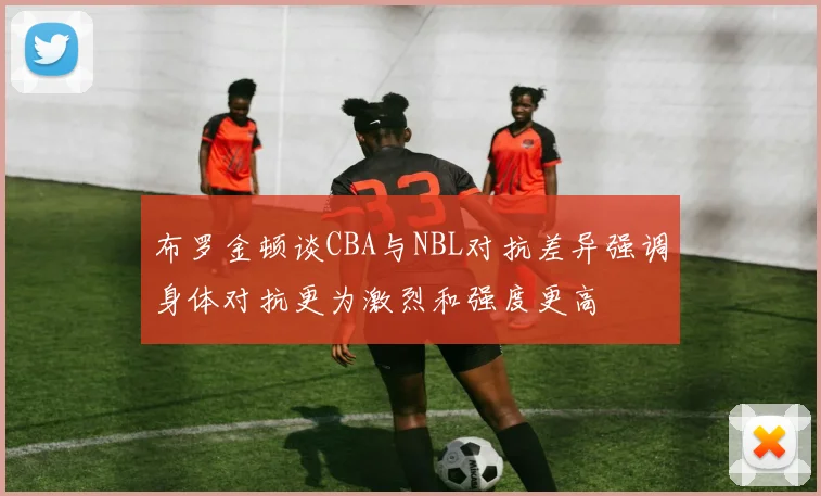 布罗金顿谈CBA与NBL对抗差异强调身体对抗更为激烈和强度更高