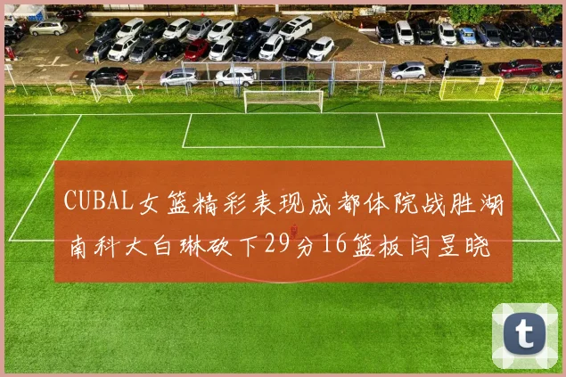 CUBAL女篮精彩表现成都体院战胜湖南科大白琳砍下29分16篮板闫昱晓贡献20分