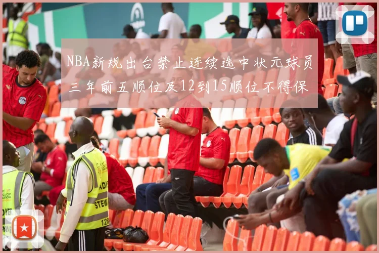 NBA新规出台禁止连续选中状元球员三年前五顺位及12到15顺位不得保护