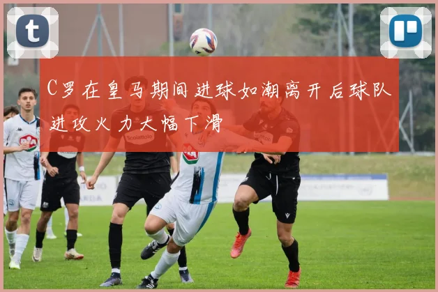 C罗在皇马期间进球如潮离开后球队进攻火力大幅下滑