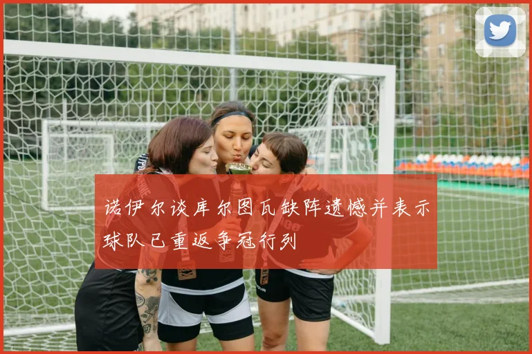 诺伊尔谈库尔图瓦缺阵遗憾并表示球队已重返争冠行列