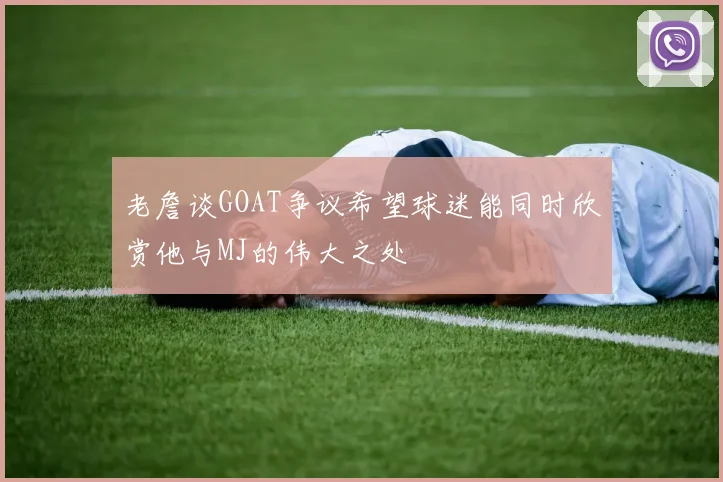 老詹谈GOAT争议希望球迷能同时欣赏他与MJ的伟大之处