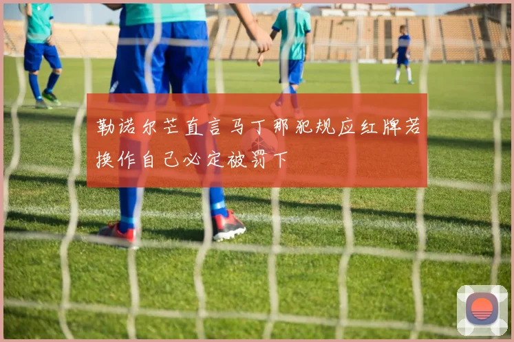 勒诺尔芒直言马丁那犯规应红牌若换作自己必定被罚下