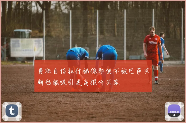 曼联自信拉什福德即便不被巴萨买断也能吸引更高报价买家