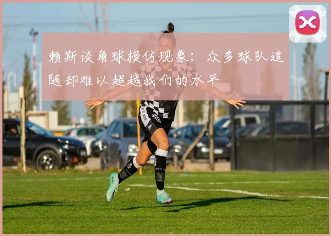 赖斯谈角球模仿现象：众多球队追随却难以超越我们的水平