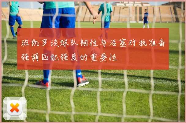 班凯罗谈球队韧性与活塞对抗准备强调匹配强度的重要性