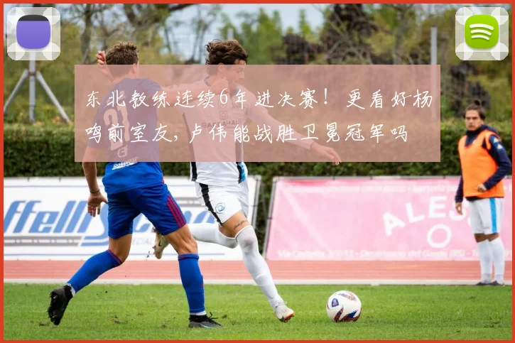 东北教练连续6年进决赛！更看好杨鸣前室友,卢伟能战胜卫冕冠军吗