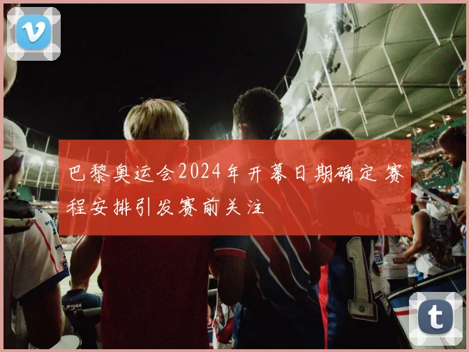 巴黎奥运会2024年开幕日期确定 赛程安排引发赛前关注
