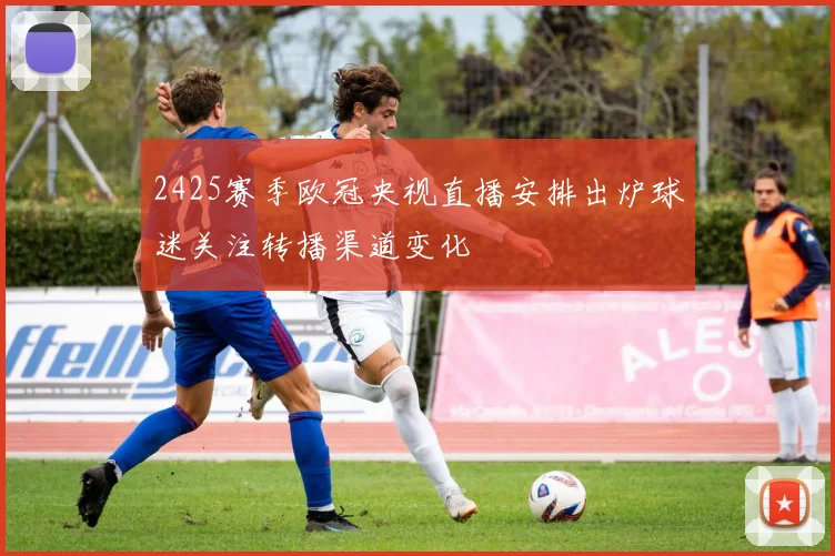 2425赛季欧冠央视直播安排出炉球迷关注转播渠道变化
