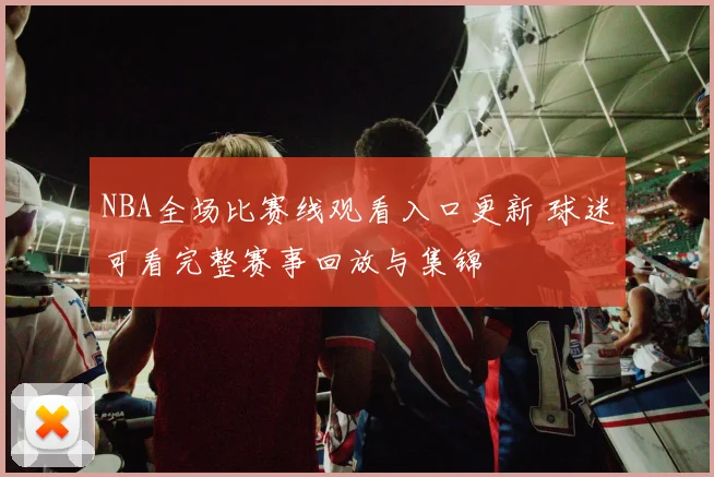 NBA全场比赛线观看入口更新 球迷可看完整赛事回放与集锦