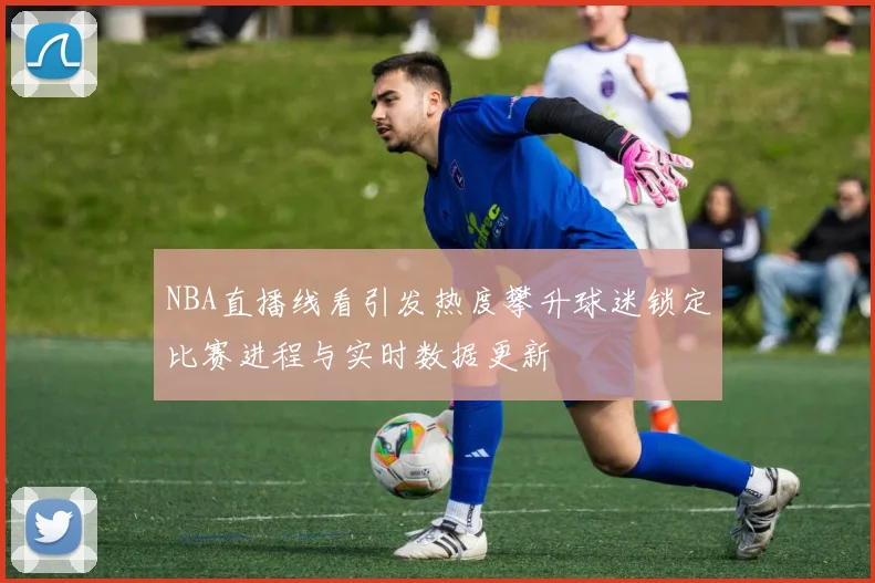 NBA直播线看引发热度攀升球迷锁定比赛进程与实时数据更新