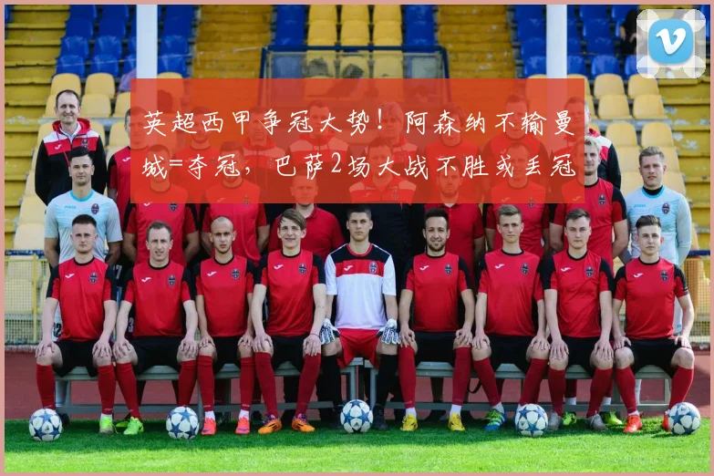 英超西甲争冠大势！阿森纳不输曼城=夺冠，巴萨2场大战不胜或丢冠_欧冠_马德里竞技_皇家马德里